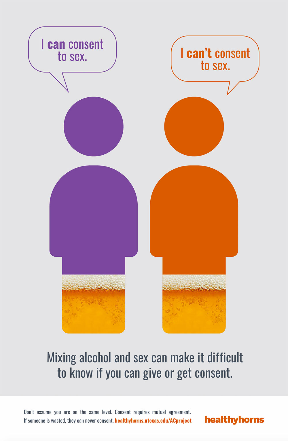 Person one says 'I can consent to sex.' Person two says 'I can't consent to sex.' Mixing alcohol and sex can make it difficult to know if yuo can give or get consent. Don't assume you are on the same level. Consent requires mutual agreement. If someone is wasted they can never consent.